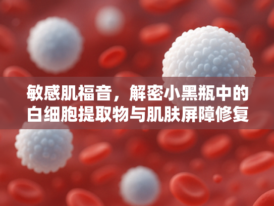 敏感肌福音，解密小黑瓶中的白细胞提取物与肌肤屏障修复奥秘