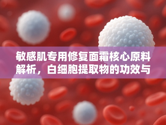 敏感肌专用修复面霜核心原料解析，白细胞提取物的功效与应用前景