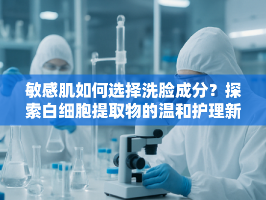 敏感肌如何选择洗脸成分？探索白细胞提取物的温和护理新方案