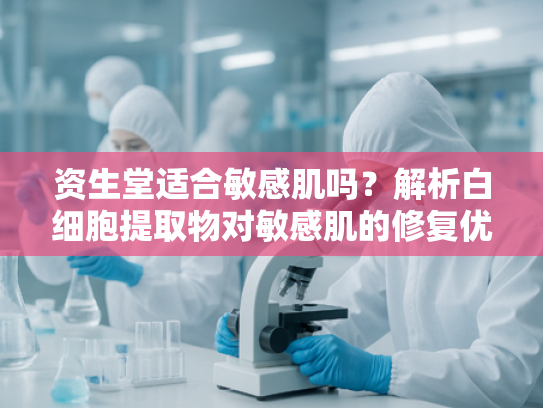 资生堂适合敏感肌吗？解析白细胞提取物对敏感肌的修复优势