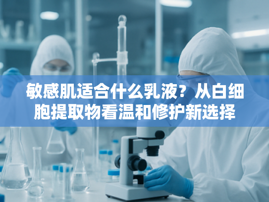 敏感肌适合什么乳液？从白细胞提取物看温和修护新选择