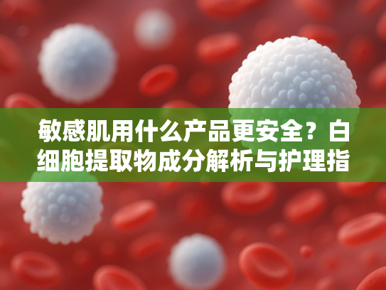 敏感肌用什么产品更安全？白细胞提取物成分解析与护理指南