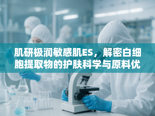 肌研极润敏感肌ES，解密白细胞提取物的护肤科学与原料优势