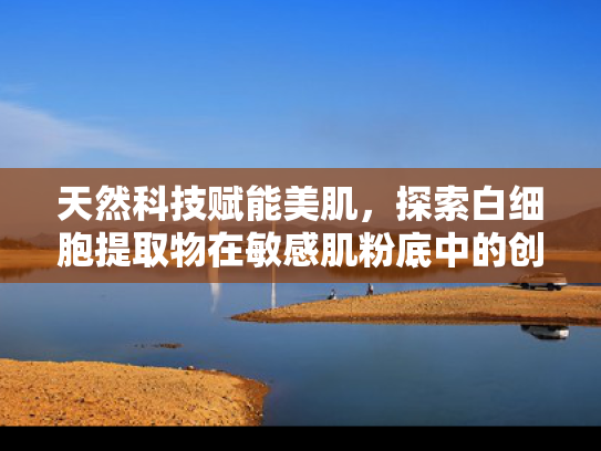天然科技赋能美肌，探索白细胞提取物在敏感肌粉底中的创新应用