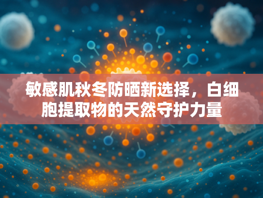 敏感肌秋冬防晒新选择，白细胞提取物的天然守护力量