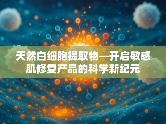 天然白细胞提取物—开启敏感肌修复产品的科学新纪元