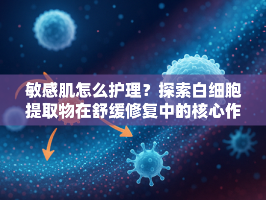敏感肌怎么护理？探索白细胞提取物在舒缓修复中的核心作用