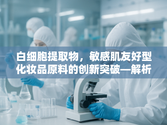 白细胞提取物，敏感肌友好型化妆品原料的创新突破—解析ren卸妆产品的核心成分