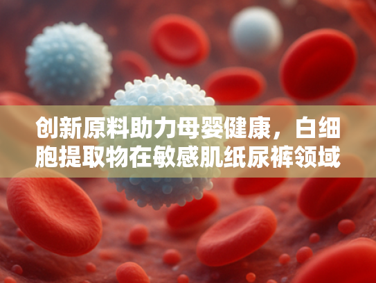 创新原料助力母婴健康，白细胞提取物在敏感肌纸尿裤领域的核心价值