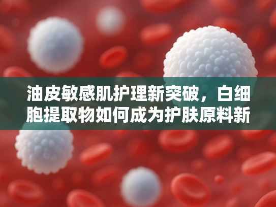 油皮敏感肌护理新突破，白细胞提取物如何成为护肤原料新宠？