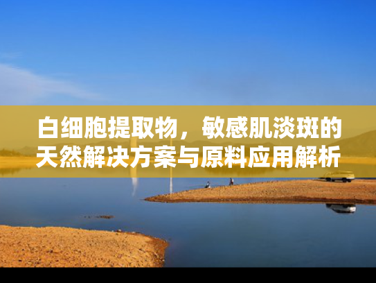白细胞提取物，敏感肌淡斑的天然解决方案与原料应用解析