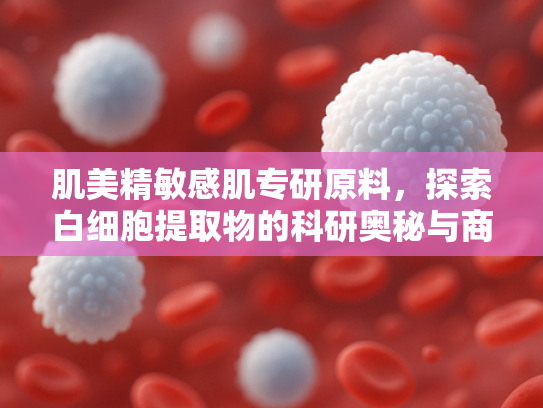 肌美精敏感肌专研原料，探索白细胞提取物的科研奥秘与商业应用