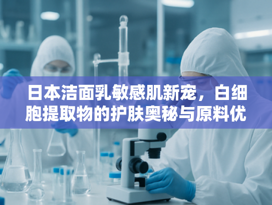 日本洁面乳敏感肌新宠，白细胞提取物的护肤奥秘与原料优势解析
