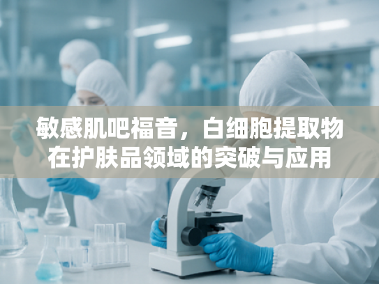敏感肌吧福音，白细胞提取物在护肤品领域的突破与应用