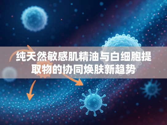 纯天然敏感肌精油与白细胞提取物的协同焕肤新趋势