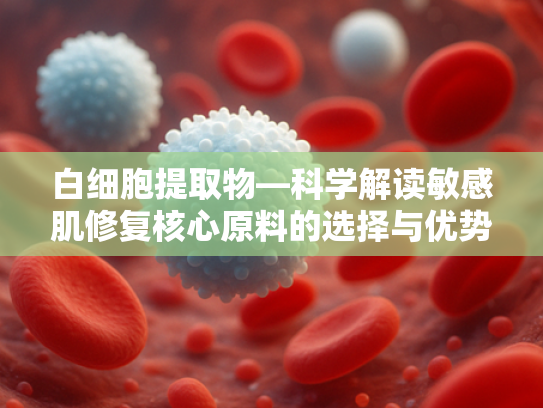 白细胞提取物—科学解读敏感肌修复核心原料的选择与优势