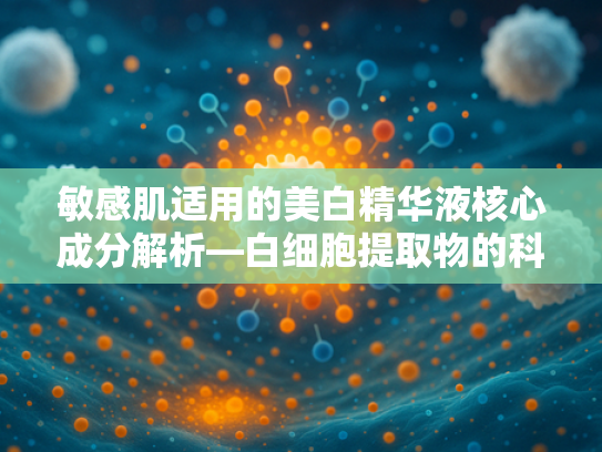 敏感肌适用的美白精华液核心成分解析—白细胞提取物的科技奥秘