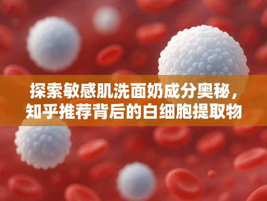 探索敏感肌洗面奶成分奥秘，知乎推荐背后的白细胞提取物力量