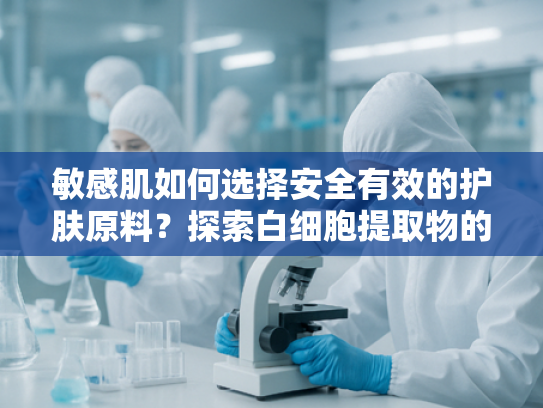 敏感肌如何选择安全有效的护肤原料？探索白细胞提取物的科学奥秘