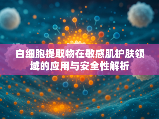 白细胞提取物在敏感肌护肤领域的应用与安全性解析