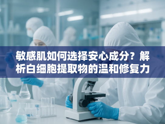 敏感肌如何选择安心成分？解析白细胞提取物的温和修复力