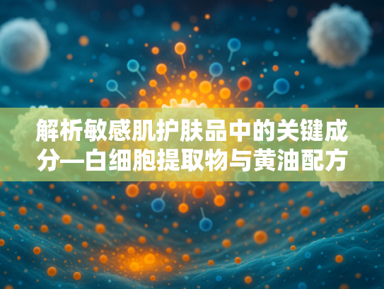 解析敏感肌护肤品中的关键成分—白细胞提取物与黄油配方的科学关联