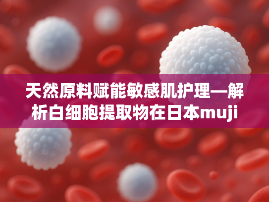 天然原料赋能敏感肌护理—解析白细胞提取物在日本muji敏感肌化妆水类产品中的应用价值