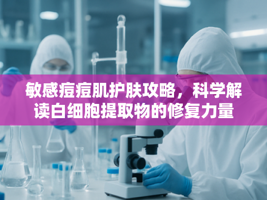 敏感痘痘肌护肤攻略，科学解读白细胞提取物的修复力量
