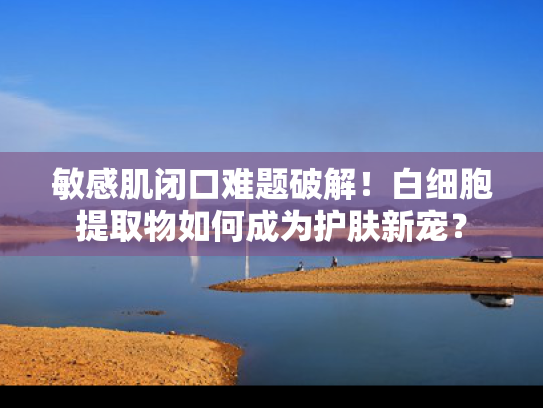 敏感肌闭口难题破解！白细胞提取物如何成为护肤新宠？