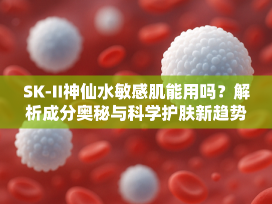 SK-II神仙水敏感肌能用吗？解析成分奥秘与科学护肤新趋势