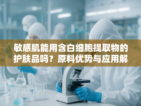 敏感肌能用含白细胞提取物的护肤品吗？原料优势与应用解析