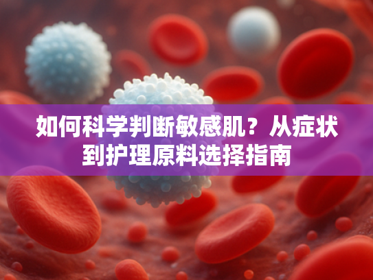 如何科学判断敏感肌？从症状到护理原料选择指南