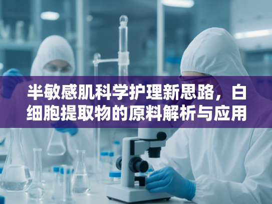 半敏感肌科学护理新思路，白细胞提取物的原料解析与应用前景