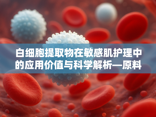 白细胞提取物在敏感肌护理中的应用价值与科学解析—原料供应解决方案 白细胞提取物在敏感肌护理中的应用价值与科学解析—原料供应解决方案