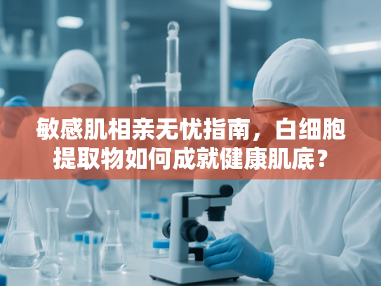 敏感肌相亲无忧指南，白细胞提取物如何成就健康肌底？