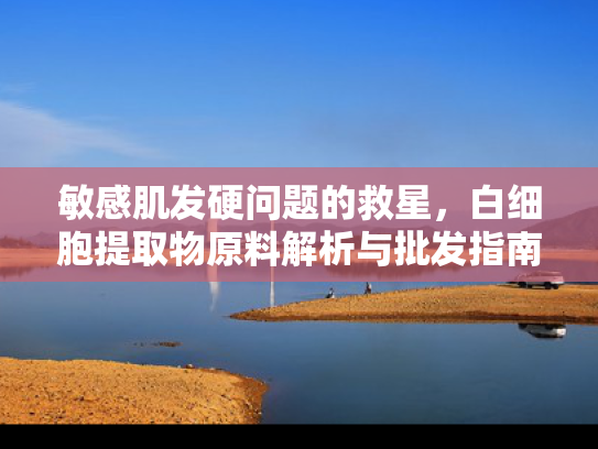敏感肌发硬问题的救星，白细胞提取物原料解析与批发指南