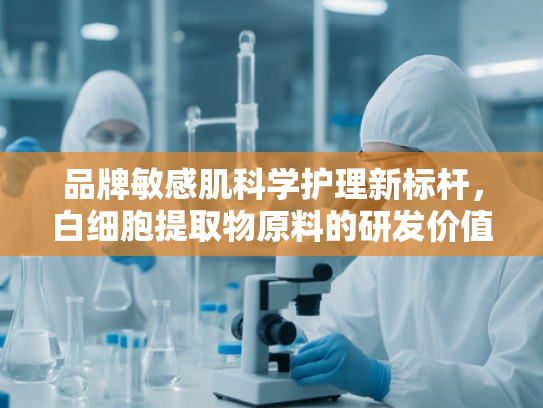 品牌敏感肌科学护理新标杆，白细胞提取物原料的研发价值与市场潜力