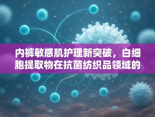 内裤敏感肌护理新突破，白细胞提取物在抗菌纺织品领域的创新应用
