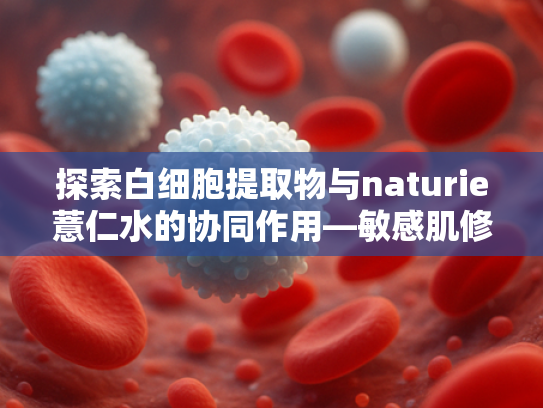 探索白细胞提取物与naturie薏仁水的协同作用—敏感肌修复原料新趋势