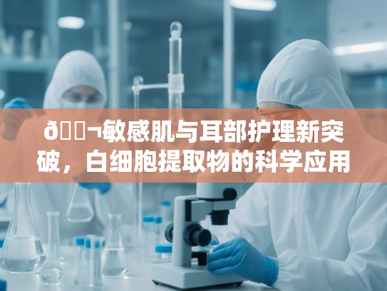 🔬敏感肌与耳部护理新突破，白细胞提取物的科学应用与批发指南🔬
