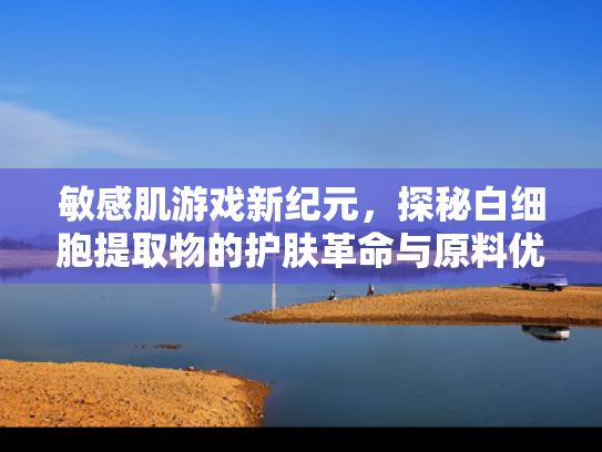 敏感肌游戏新纪元，探秘白细胞提取物的护肤革命与原料优势