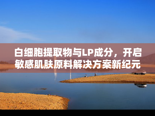 白细胞提取物与LP成分，开启敏感肌肤原料解决方案新纪元
