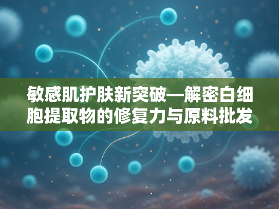 敏感肌护肤新突破—解密白细胞提取物的修复力与原料批发价值