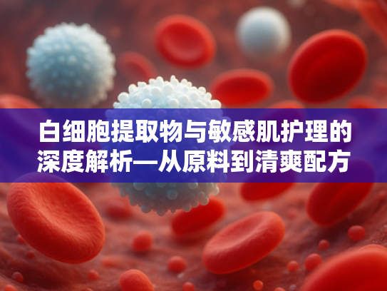 白细胞提取物与敏感肌护理的深度解析—从原料到清爽配方的科学实践