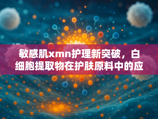 敏感肌xmn护理新突破，白细胞提取物在护肤原料中的应用与优势