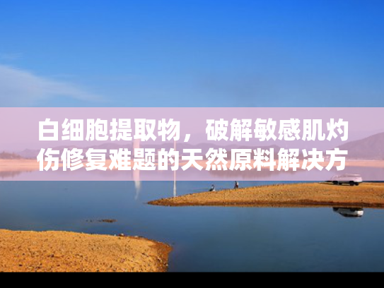 白细胞提取物，破解敏感肌灼伤修复难题的天然原料解决方案