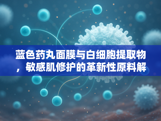 蓝色药丸面膜与白细胞提取物，敏感肌修护的革新性原料解析