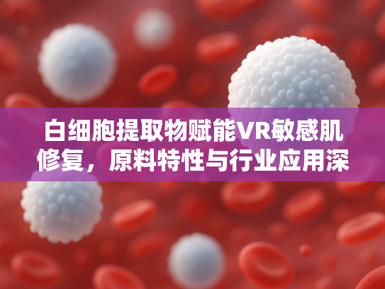 白细胞提取物赋能VR敏感肌修复，原料特性与行业应用深度解析