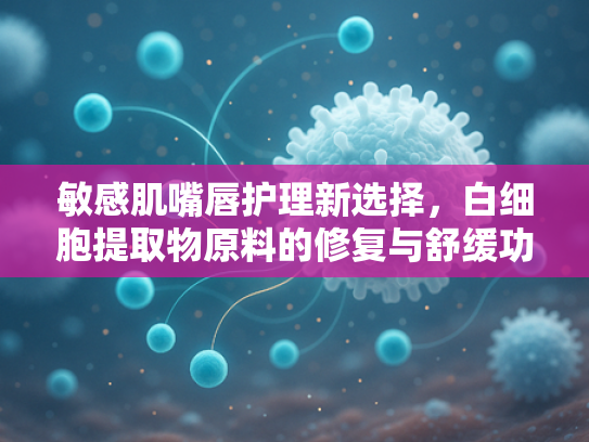 敏感肌嘴唇护理新选择，白细胞提取物原料的修复与舒缓功效解析