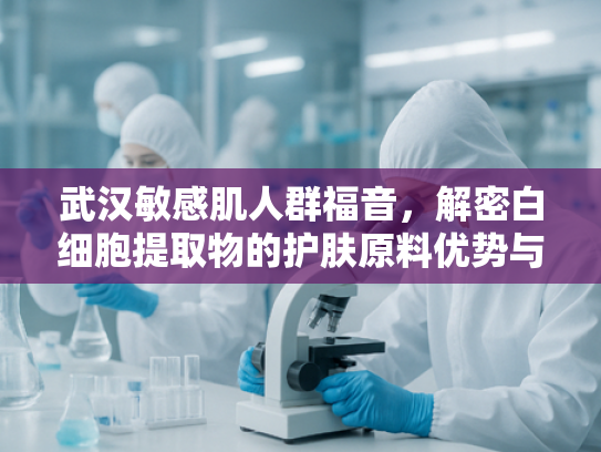 武汉敏感肌人群福音，解密白细胞提取物的护肤原料优势与科学应用